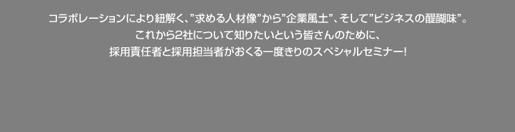 コラボレーションにより紐解く、”求める人材像”から”企業風土”、そして”ビジネスの醍醐味”。 これから2社について知りたいという皆さんのために、 採用責任者と採用担当者がおくる一度きりのスペシャルセミナー！